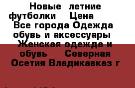 Новые, летние футболки  › Цена ­ 500 - Все города Одежда, обувь и аксессуары » Женская одежда и обувь   . Северная Осетия,Владикавказ г.